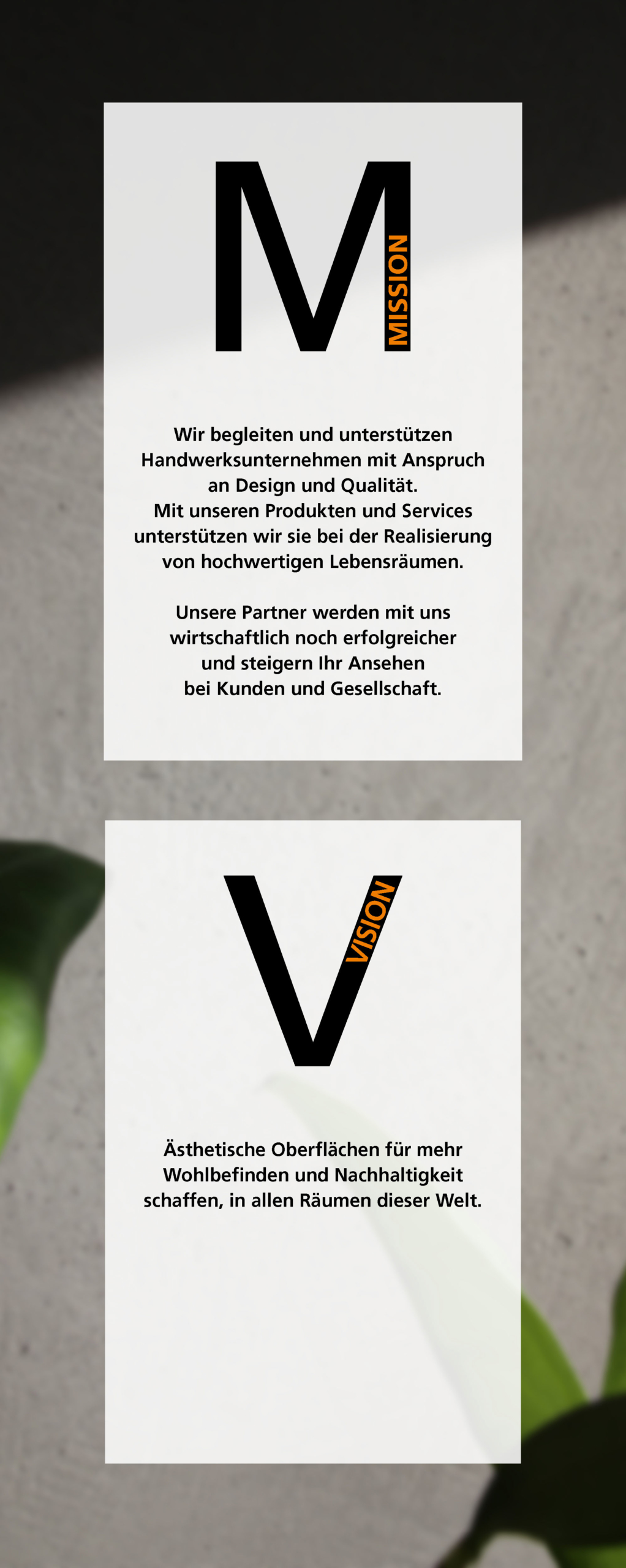 Mission: Wir begleiten und unterstützen Handwerksunternehmen mit Anspruch an Design und Qualität. Mit unseren Produkten und Services unterstützen wir sie bei der Realisierung von hochwertigen Lebensräumen. Unsere Partner werden mit uns wirtschaftlich noch erfolgreicher und steigern Ihr Ansehen bei Kunden und Gesellschaft. Vision: Ästhetische Oberflächen für mehr Wohlbefinden und Nachhaltigkeit schaffen, in allen Räumen dieser Welt.